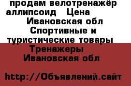 продам велотренажёр аллипсоид › Цена ­ 10 000 - Ивановская обл. Спортивные и туристические товары » Тренажеры   . Ивановская обл.